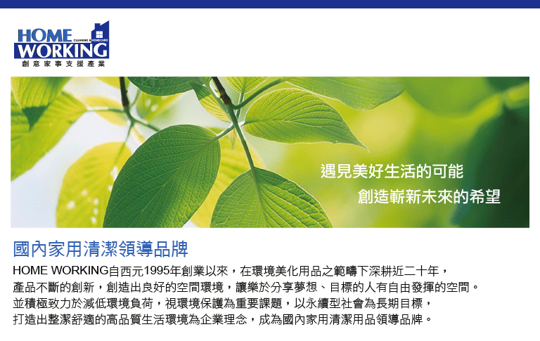 HOM E WORKING创意家事支援產業遇見美好生活的可能創造嶄新未來的希望國內家用清潔領導品牌HOME WORKING自西元1995年創業以來,在環境美化用品之範疇下深耕近二十年,產品不斷的創新,創造出良好的空間環境,讓樂於分享夢想、目標的人有自由發揮的空間。並積極致力於減低環境負荷,視環境保護為重要課題,以永續型社會為長期目標,打造出整潔舒適的高品質生活環境為企業理念,成為國內家用清潔用品領導品牌。