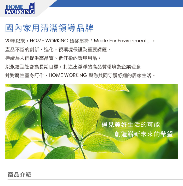 HOMEWORKING國內家用清潔領導品牌20年以來,HOME WORKING 始終堅持「Made For Environment」,產品不斷的創新、進化,視環境保護為重要課題,持續為人們提供高品質、低汙染的環境用品,以永續型社會為長期目標,打造出潔淨的高品質環境為企業理念針對屬性量身訂作,HOME WORKING 與您共同守護舒適的居家生活。商品介紹遇見美好生活的可能創造嶄新未來的希望
