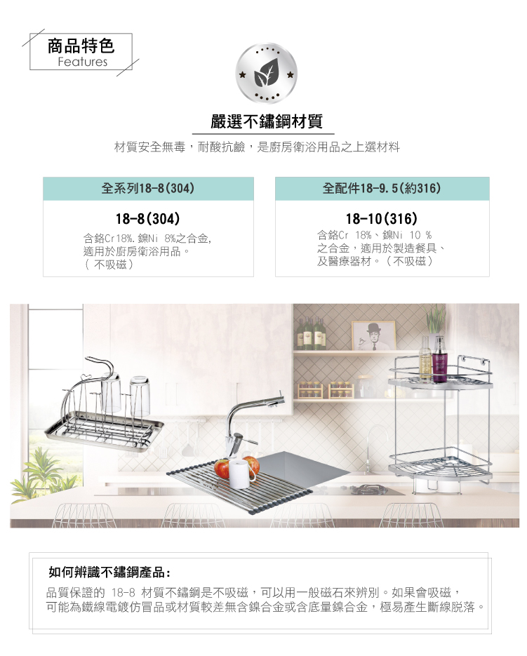 商品特色Features嚴選不鏽鋼材質材質安全無毒,耐酸抗鹼,是廚房衛浴用品之上選材料全系列18-8(304)18-8 (304)含鉻Cr18%. %之合金,適用於廚房衛浴用品。(不吸磁)全配件18-9.5(約316)18-(316)含鉻Cr 18%、鎳Ni 10 %之合金,適用於製造餐具、及醫療器材。(不吸磁)如何辨識不鏽鋼產品:品質保證的 18-8 材質不鏽鋼是不吸磁,可以用一般磁石來辨別。如果會吸磁,可能為鐵線電鍍仿冒品或材質較差無含鎳合金或含底量鎳合金,極易產生斷線脫落。