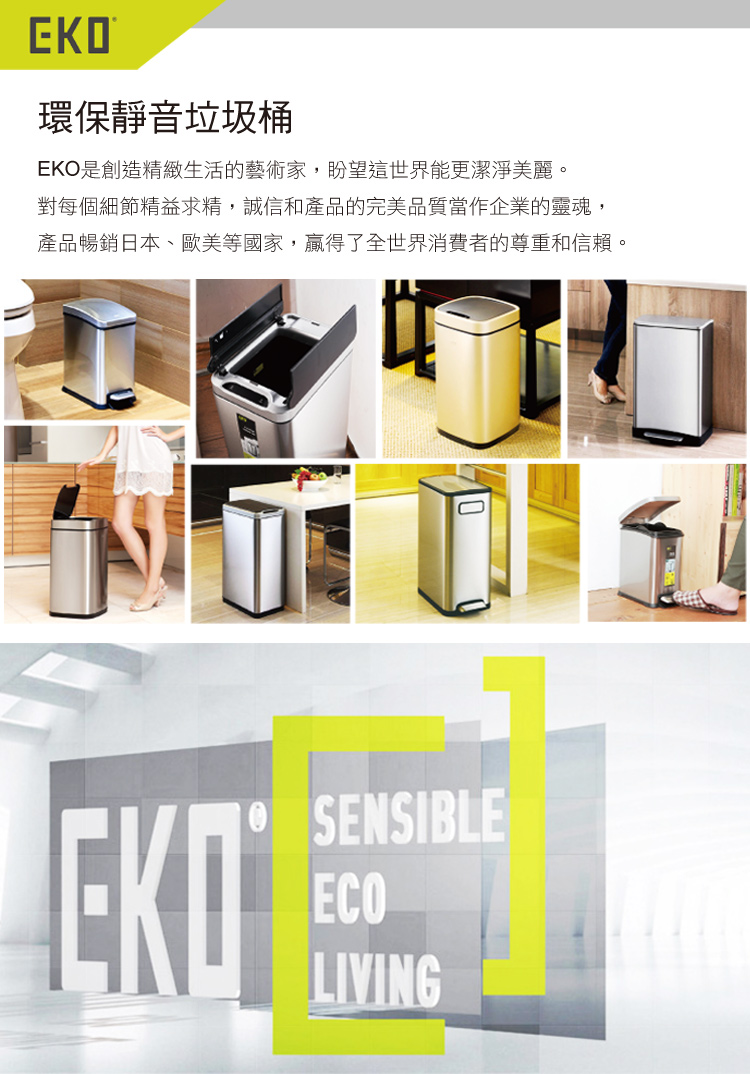 環保靜音垃圾桶EKO是創造精緻生活的藝術家,盼望這世界能更潔淨美麗。對每個細節精益求精,誠信和產品的完美品質當作企業的靈魂,產品暢銷日本、歐美等國家,贏得了全世界消費者的尊重和信賴。SENSIBLEECOLIVING