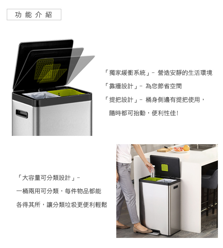 功能介紹大容量可分類設計一桶兩用可分類,每件物品都能各得其所,讓分類垃圾更便利輕鬆獨家緩衝系統營造安靜的生活環境「靠牆設計」-為您節省空間「提把設計」-桶身側邊有提把使用,隨時都可抬動,便利性佳!