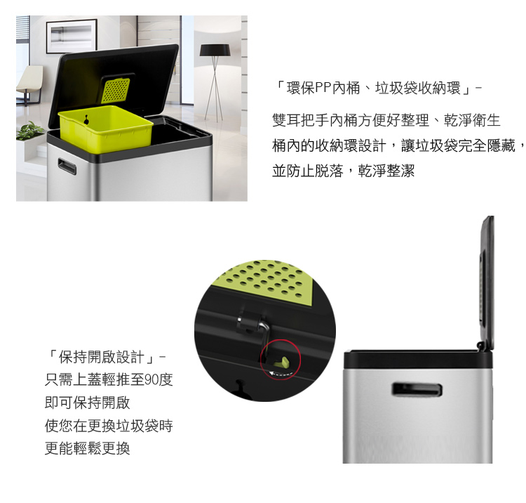 「保持開啟設計只需上蓋輕推至90度即可保持開啟使您在更換垃圾袋時更能輕鬆更換「環保PP內桶、垃圾袋收納環雙耳把手內桶方便好整理、乾淨衛生桶內的收納環設計,讓垃圾袋完全隱藏並防止脫落,乾淨整潔