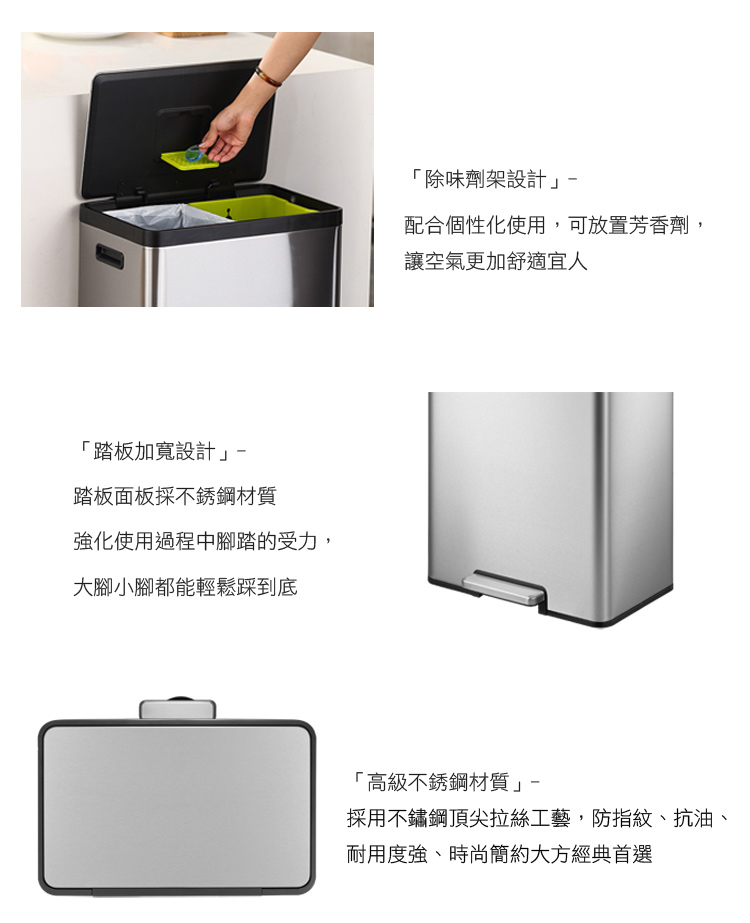 「踏板加寬設計踏板面板採不銹鋼材質強化使用過程中腳踏的受力,大腳小腳都能輕鬆踩到底「除味劑架設計配合個性化使用,可放置芳香劑,讓空氣更加舒適宜人「高級不銹鋼材質」採用不鏽鋼頂尖拉絲工藝,防指紋、抗油、耐用度強、時尚簡約大方經典首選